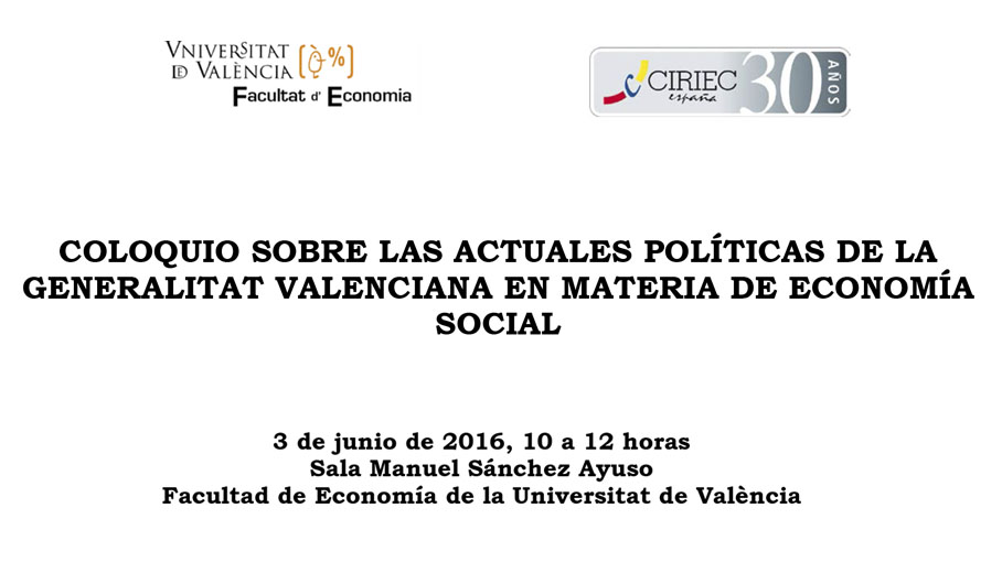 COLOQUIO SOBRE LAS ACTUALES POLÍTICAS DE LA GENERALITAT VALENCIANA EN MATERIA DE ECONOMÍA SOCIAL<br />
<br />
3 de junio de 2016, 10 a 12 horas<br />
Sala Manuel Sánchez Ayuso<br />
Facultad de Economía de la Universitat de València<br />
<br />
<br />
<br />
<br />
	Presentación:<br />
<br />
-	D. José Manuel Pastor, Decano de la Facultad de Economía<br />
-	D. José María Pérez De Uralde, Presidente de CIRIEC-España<br />
<br />
<br />
	Intervienen: <br />
<br />
-	D. Gustavo Zaragoza Pascual, Director General de Planificación, Ordenación, Evaluación y Calidad de la Conselleria de Igualdad y Políticas Inclusivas<br />
-	D. Francisco Álvarez Molina, Director General de Economía, Emprendimiento y Cooperativismo de la Conselleria de Economía Sostenible, Sectores Productivos, Comercio y Trabajo<br />
<br />
<br />
	Modera el debate: Dª. Nardi Alba, Directora de la Confederación de Cooperativas de la Comunidad Valenciana<br />

